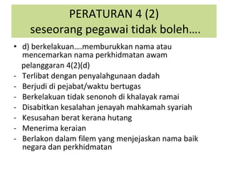 d) berkelakuan….memburukkan nama atau mencemarkan nama perkhidmatan awam pelanggaran 4(2)(d) Terlibat dengan penyalahgunaan dadah Berjudi di pejabat/waktu bertugas Berkelakuan tidak senonoh di khalayak ramai Disabitkan kesalahan jenayah mahkamah syariah Kesusahan berat kerana hutang Menerima keraian Berlakon dalam filem yang menjejaskan nama baik negara dan perkhidmatan  PERATURAN 4 (2)  seseorang pegawai tidak boleh…. 