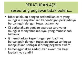 b)berkelakuan dengan sedemikian cara yang mungkin menyebabkan kepentingan peribadinya bercanggah dengan tugas  awamnya C) berkelakuan dengan apa-apa cara yang mungkin menyebabkab syak yang munasabah bahawa: i) membiarkan kepentingan peribadinya bercanggah dengan tugas awamnya sehingga menjejaskan sebagai seorang pegawai awam Ii) menggunakan kedudukan awamnya bagi faedahnya sendiri PERATURAN 4(2)  seseorang pegawai tidak boleh…. 