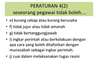 e) kurang cekap atau kurang berusaha f) tidak jujur atau tidak amanah g) tidak bertanggungjawab i) ingkar perintah atau berkelakuan dengan apa cara yang boleh ditafsirkan dengan munasabah sebagai ingkar perintah. j) cuai dalam melaksanakan tugas rasmi PERATURAN 4(2)  seseorang pegawai tidak boleh…. 