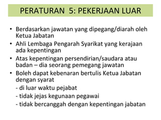 PERATURAN  5: PEKERJAAN LUAR Berdasarkan jawatan yang dipegang/diarah oleh Ketua Jabatan Ahli Lembaga Pengarah Syarikat yang kerajaan ada kepentingan Atas kepentingan persendirian/saudara atau badan – dia seorang pemegang jawatan Boleh dapat kebenaran bertulis Ketua Jabatan dengan syarat - di luar waktu pejabat - tidak jejas kegunaan pegawai - tidak bercanggah dengan kepentingan jabatan 