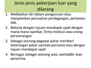 Jenis-jenis pekerjaan luar yang dilarang Melibatkan diri dalam pengurusan atau menjalankan perusahan perdagangan, pertanian dsb. Bekerja dengan tujuan mendapat upah dengan mana-mana syarikat, firma institusi atau orang perseorangan Sebagai seorang pegawai pakar memberi keterangan pakar samada percuma atau dengan tujuan mendapat upah Bertugas sebagai seorang wasi, pentadbir atau penerima 
