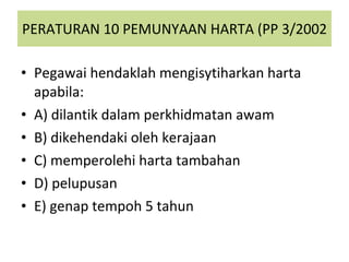 PERATURAN 10 PEMUNYAAN HARTA (PP 3/2002 Pegawai hendaklah mengisytiharkan harta apabila: A) dilantik dalam perkhidmatan awam B) dikehendaki oleh kerajaan C) memperolehi harta tambahan D) pelupusan E) genap tempoh 5 tahun 