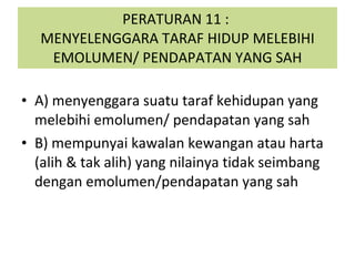 PERATURAN 11 :  MENYELENGGARA TARAF HIDUP MELEBIHI EMOLUMEN/ PENDAPATAN YANG SAH A) menyenggara suatu taraf kehidupan yang melebihi emolumen/ pendapatan yang sah B) mempunyai kawalan kewangan atau harta (alih & tak alih) yang nilainya tidak seimbang dengan emolumen/pendapatan yang sah 