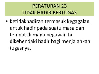 PERATURAN 23 TIDAK HADIR BERTUGAS Ketidakhadiran termasuk kegagalan untuk hadir pada suatu masa dan tempat di mana pegawai itu dikehendaki hadir bagi menjalankan tugasnya. 