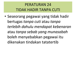 PERATURAN 24 TIDAK HADIR TANPA CUTI Seseorang pegawai yang tidak hadir bertugas  tanpa cuti  atau  tanpa terlebih dahulu mendapat kebenaran  atau  tanpa sebab yang munasabah  boleh menyebabkan pegawai itu dikenakan tindakan tatatertib 