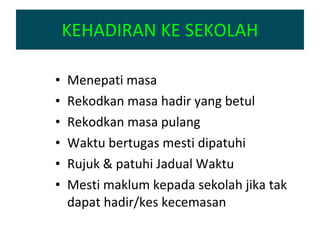 KEHADIRAN KE SEKOLAH Menepati masa Rekodkan masa hadir yang betul Rekodkan masa pulang Waktu bertugas mesti dipatuhi Rujuk & patuhi Jadual Waktu Mesti maklum kepada sekolah jika tak dapat hadir/kes kecemasan 