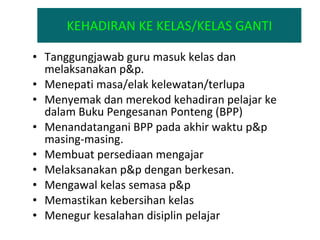 KEHADIRAN KE KELAS/KELAS GANTI Tanggungjawab guru masuk kelas dan melaksanakan p&p.  Menepati masa/elak kelewatan/terlupa Menyemak dan merekod kehadiran pelajar ke dalam Buku Pengesanan Ponteng (BPP) Menandatangani BPP pada akhir waktu p&p masing-masing. Membuat persediaan mengajar Melaksanakan p&p dengan berkesan. Mengawal kelas semasa p&p Memastikan kebersihan kelas Menegur kesalahan disiplin pelajar  
