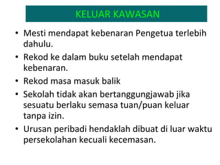 KELUAR KAWASAN Mesti mendapat kebenaran Pengetua terlebih dahulu.  Rekod ke dalam buku setelah mendapat kebenaran. Rekod masa masuk balik Sekolah tidak akan bertanggungjawab jika sesuatu berlaku semasa tuan/puan keluar tanpa izin. Urusan peribadi hendaklah dibuat di luar waktu persekolahan kecuali kecemasan. 