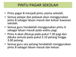 PINTU PAGAR SEKOLAH Pintu pagar B menjadi pintu utama sekolah. Semua pelajar dan pelawat akan menggunakan pintu B sebagai laluan masuk dan keluar kawasan sekolah. Semua guru hendaklah menggunakan pintu A sebagai laluan masuk pada waktu pagi. Pintu A akan ditutup pada pukul 7.30 pagi dan dibuka semula pada pukul 2.10 petang hingga 3.00 petang. Semua guru sesi petang hendaklah menggunakan pintu B sebagai laluan masuk dan keluar. 