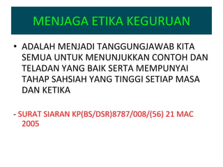 MENJAGA ETIKA KEGURUAN ADALAH MENJADI TANGGUNGJAWAB KITA SEMUA UNTUK MENUNJUKKAN CONTOH DAN TELADAN YANG BAIK SERTA MEMPUNYAI TAHAP SAHSIAH YANG TINGGI SETIAP MASA DAN KETIKA -  SURAT SIARAN KP(BS/DSR)8787/008/(56) 21 MAC 2005 