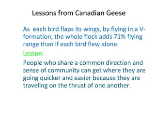 Lessons from Canadian Geese As  each bird flaps its wings, by flying in a V-formation, the whole flock adds 71% flying range than if each bird flew alone. Lesson: People who share a common direction and sense of community can get where they are going quicker and easier because they are traveling on the thrust of one another. 