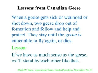Lessons from Canadian Geese When a goose gets sick or wounded or shot down, two geese drop out of formation and follow and help and protect. They stay until the goose is either able to fly again, or dies. Lesson: If we have as much sense as the geese, we’ll stand by each other like that. Merle W. Boos - Agricultural Notes, Omaha Providence Newsletter, No. 97 