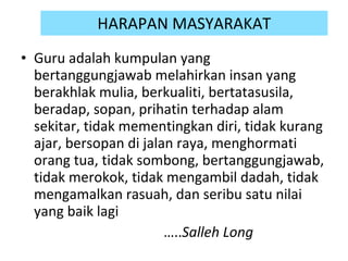 HARAPAN MASYARAKAT Guru adalah kumpulan yang bertanggungjawab melahirkan insan yang berakhlak mulia, berkualiti, bertatasusila, beradap, sopan, prihatin terhadap alam sekitar, tidak mementingkan diri, tidak kurang ajar, bersopan di jalan raya, menghormati orang tua, tidak sombong, bertanggungjawab, tidak merokok, tidak mengambil dadah, tidak mengamalkan rasuah, dan seribu satu nilai yang baik lagi  … .. Salleh Long 
