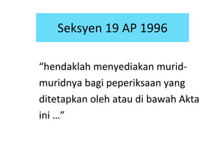 “ hendaklah menyediakan murid-muridnya bagi peperiksaan yang ditetapkan oleh atau di bawah Akta ini …” Seksyen 19 AP 1996 