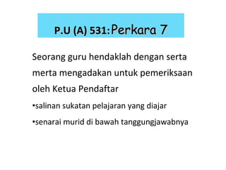 Seorang guru hendaklah dengan serta merta mengadakan untuk pemeriksaan oleh Ketua Pendaftar salinan sukatan pelajaran yang diajar senarai murid di bawah tanggungjawabnya P.U (A) 531:   Perkara 7 