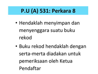 P.U (A) 531 :  Perkara 8 Hendaklah menyimpan dan menyenggara suatu buku rekod Buku rekod hendaklah dengan serta-merta diadakan untuk pemeriksaan oleh Ketua Pendaftar 