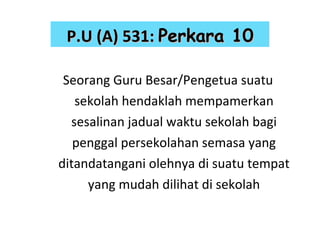 Seorang Guru Besar/Pengetua suatu sekolah hendaklah mempamerkan sesalinan jadual waktu sekolah bagi penggal persekolahan semasa yang ditandatangani olehnya di suatu tempat yang mudah dilihat di sekolah P.U (A) 531:   Perkara 10 