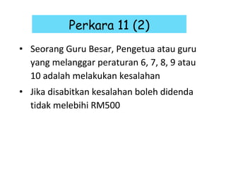 Seorang Guru Besar, Pengetua atau guru yang melanggar peraturan 6, 7, 8, 9 atau 10 adalah melakukan kesalahan Jika disabitkan kesalahan boleh didenda tidak melebihi RM500 Perkara 11 (2) 