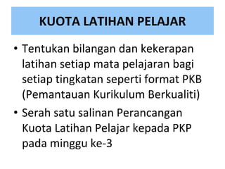 KUOTA LATIHAN PELAJAR Te ntukan bilangan dan kekerapan latihan setiap mata pelajaran bagi setiap tingkatan seperti format PKB (Pemantauan Kurikulum Berkualiti) Serah satu salinan Perancangan Kuota Latihan Pelajar kepada PKP  pada minggu ke-3 