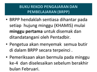 BRPP hendaklah sentiasa dihantar pada setiap  hujung minggu (KHAMIS) mulai  minggu pertama  untuk  disemak dan ditandatangani oleh Pentadbir. Pengetua akan menyemak  semua butir di dalam BRPP secara terpeinci . Pemeriksaan akan bermula pada minggu ke-4  dan diselesaikan sebelum berakhir bulan Februari. 