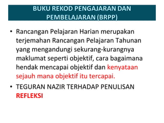 Rancangan Pelajaran Harian merupakan terjemahan Rancangan Pelajaran Tahunan yang mengandungi sekurang-kurangnya maklumat seperti objektif, cara bagaimana hendak mencapai objektif dan  kenyataan sejauh mana objektif itu tercapai. TEGURAN NAZIR TERHADAP PENULISAN  REFLEKSI 