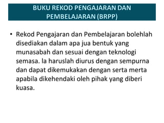 Rekod Pengajaran dan Pembelajaran bolehlah disediakan dalam apa jua bentuk yang munasabah dan sesuai dengan teknologi semasa. la haruslah diurus dengan sempurna dan dapat dikemukakan dengan serta merta apabila dikehendaki oleh pihak yang diberi kuasa. 