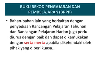 Bahan-bahan lain yang berkaitan dengan penyediaan Rancangan Pelajaran Tahunan dan Rancangan Pelajaran Harian juga perlu diurus dengan baik dan dapat dikemukakan dengan  serta merta  apabila dikehendaki oleh pihak yang diberi kuasa. 