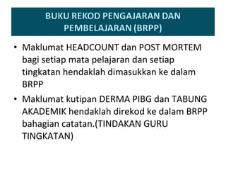 Maklumat HEADCOUNT dan POST MORTEM bagi setiap mata pelajaran dan setiap tingkatan hendaklah dimasukkan ke dalam BRPP  Maklumat kutipan DERMA PIBG dan TABUNG AKADEMIK hendaklah direkod ke dalam BRPP bahagian catatan.(TINDAKAN GURU TINGKATAN) 