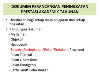 DOKUMEN PERANCANGAN PENINGKATAN PRESTASI AKADEMIK TAHUNAN Disediakan bagi setiap mata pelajaran dan setiap tingkatan Kandungan dokumen - Matlamat - Objektif - Headcount  -  Strategi Peningkatan/Pelan Tindakan  (Program) - Pelan Taktikal - Pelan Operasional - Pelan Kontigensi - Carta Gantt Pelaksanaan 