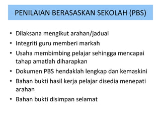 PENILAIAN BERASASKAN SEKOLAH (PBS) Dilaksana mengikut arahan/jadual Integriti guru memberi markah Usaha membimbing pelajar sehingga mencapai tahap amatlah diharapkan Dokumen PBS hendaklah lengkap dan kemaskini Bahan bukti hasil kerja pelajar disedia menepati arahan Bahan bukti disimpan selamat 