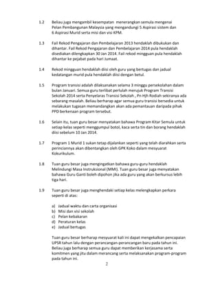 1.2

Beliau juga mengambil kesempatan menerangkan semula mengenai
Pelan Pembangunan Malaysia yang mengandungi 5 Aspirasi sistem dan
6 Aspirasi Murid serta misi dan visi KPM.

1.3

Fail Rekod Pengajaran dan Pembelajaran 2013 hendaklah dibukukan dan
dihantar. Fail Rekod Pengajaran dan Pembelajaran 2014 pula hendaklah
disediakan dilengkapkan 30 Jan 2014. Fail rekod mingguan pula hendaklah
dihantar ke pejabat pada hari Jumaat.

1.4

Rekod mingguan hendaklah diisi oleh guru yang bertugas dan jadual
kedatangan murid pula hendaklah diisi dengan betul.

1.5

Program transisi adalah dilaksanakan selama 3 minggu persekolahan dalam
bulan Januari. Semua guru terlibat perlulah merujuk Program Transisi
Sekolah 2014 serta Penyelaras Transisi Sekolah , Pn Hjh Rodiah sekiranya ada
sebarang masalah. Beliau berharap agar semua guru transisi bersedia untuk
melakukan tugasan memandangkan akan ada pemantauan daripada pihak
PPD berkenaan program tersebut.

1.6

Selain itu, tuan guru besar menyatakan bahawa Program Kitar Semula untuk
setiap kelas seperti menggumpul botol, kaca serta tin dan borang hendaklah
diisi sebelum 10 Jan 2014.

1.7

Program 1 Murid 1 sukan tetap dijalankan seperti yang telah diarahkan serta
perinciannya akan dibentangkan oleh GPK Koko dalam mesyuarat
Kokurikulum.

1.8

Tuan guru besar juga mengingatkan bahawa guru-guru hendaklah
Melindungi Masa Instruksional (MMI). Tuan guru besar juga menyatakan
bahawa Guru Ganti boleh dipohon jika ada guru yang akan berkursus lebih
tiga hari.

1.9

Tuan guru besar juga menghendaki setiap kelas melengkapkan perkara
seperti di atas:
a)
b)
c)
d)
e)

Jadual waktu dan carta organisasi
Misi dan visi sekolah
Pelan kebakaran
Peraturan kelas
Jadual bertugas

Tuan guru besar berharap mesyuarat kali ini dapat mengekalkan pencapaian
UPSR tahun lalu dengan perancangan-perancangan baru pada tahun ini.
Beliau juga berharap semua guru dapat memberikan kerjasama serta
komitmen yang jitu dalam merancang serta melaksanakan program-program
pada tahun ini.
2

 