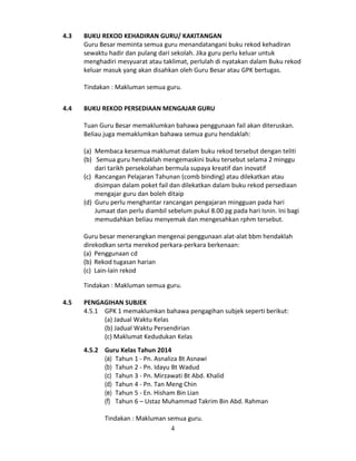 4.3

BUKU REKOD KEHADIRAN GURU/ KAKITANGAN
Guru Besar meminta semua guru menandatangani buku rekod kehadiran
sewaktu hadir dan pulang dari sekolah. Jika guru perlu keluar untuk
menghadiri mesyuarat atau taklimat, perlulah di nyatakan dalam Buku rekod
keluar masuk yang akan disahkan oleh Guru Besar atau GPK bertugas.
Tindakan : Makluman semua guru.

4.4

BUKU REKOD PERSEDIAAN MENGAJAR GURU
Tuan Guru Besar memaklumkan bahawa penggunaan fail akan diteruskan.
Beliau juga memaklumkan bahawa semua guru hendaklah:
(a) Membaca kesemua maklumat dalam buku rekod tersebut dengan teliti
(b) Semua guru hendaklah mengemaskini buku tersebut selama 2 minggu
dari tarikh persekolahan bermula supaya kreatif dan inovatif
(c) Rancangan Pelajaran Tahunan (comb binding) atau dilekatkan atau
disimpan dalam poket fail dan dilekatkan dalam buku rekod persediaan
mengajar guru dan boleh ditaip
(d) Guru perlu menghantar rancangan pengajaran mingguan pada hari
Jumaat dan perlu diambil sebelum pukul 8.00 pg pada hari Isnin. Ini bagi
memudahkan beliau menyemak dan mengesahkan rphm tersebut.
Guru besar menerangkan mengenai penggunaan alat-alat bbm hendaklah
direkodkan serta merekod perkara-perkara berkenaan:
(a) Penggunaan cd
(b) Rekod tugasan harian
(c) Lain-lain rekod
Tindakan : Makluman semua guru.

4.5

PENGAGIHAN SUBJEK
4.5.1 GPK 1 memaklumkan bahawa pengagihan subjek seperti berikut:
(a) Jadual Waktu Kelas
(b) Jadual Waktu Persendirian
(c) Maklumat Kedudukan Kelas
4.5.2 Guru Kelas Tahun 2014
(a) Tahun 1 - Pn. Asnaliza Bt Asnawi
(b) Tahun 2 - Pn. Idayu Bt Wadud
(c) Tahun 3 - Pn. Mirzawati Bt Abd. Khalid
(d) Tahun 4 - Pn. Tan Meng Chin
(e) Tahun 5 - En. Hisham Bin Lian
(f) Tahun 6 – Ustaz Muhammad Takrim Bin Abd. Rahman
Tindakan : Makluman semua guru.
4

 