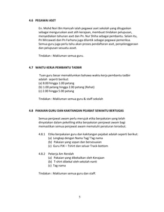 4.6 PEGAWAI ASET
En. Mohd Nori Bin Hamzah ialah pegawai aset sekolah yang ditugaskan
sebagai menguruskan aset alih kerajaan, membuat tindakan pelupusan,
menyediakan tahunan aset dan Pn. Nur Shiha sebagai pembantu. Selain itu,
Pn Mirzawati dan Pn Farhana juga dilantik sebagai pegawai pemeriksa.
Semua guru juga perlu tahu akan proses pendaftaran aset, penyelenggaraan
dan pelupusan sesuatu asset.
Tindakan : Makluman semua guru.
4.7 WAKTU KERJA PEMBANTU TADBIR
Tuan guru besar memaklumkan bahawa waktu kerja pembantu tadbir
adalah seperti berikut:
(a) 8.00 hingga 1.00 petang
(b) 1.00 petang hingga 2.00 petang (Rehat)
(c) 2.00 hingga 5.00 petang
Tindakan : Makluman semua guru & staff sekolah
4.8 PAKAIAN GURU DAN KAKITANGAN PEJABAT SEWAKTU BERTUGAS
Semua penjawat awam perlu merujuk etika berpakaian yang telah
dinyatakan dalam pekeliling etika berpakaian penjawat awam bagi
memastikan semua penjawat awam mematuhi peraturan tersebut.
4.8.1 Etika berpakaian guru dan kakitangan pejabat adalah seperti berikut:
(a) Lengkap dengan Nama Tag/ Tag nama
(b) Pakaian yang sopan dan bersesuaian
(c) Guru PJK – Tshirt dan seluar Track-bottom
4.8.2 Pekerja Am Rendah
(a) Pakaian yang dibekalkan oleh Kerajaan
(b) T-shirt dibekal oleh sekolah nanti
(c) Tag nama
Tindakan : Makluman semua guru dan staff.

5

 