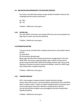 4.9 MELANCAR DAN MENGINGATI VISI DAN MISI SEKOLAH
Guru besar memaklumkan bahawa warga sekolah hendaklah melancar dan
mengingati perkara-perkara berkenaan:
(a) Misi
(b) Visi
Tindakan : Makluman semua guru.
4.10

SISTEM FAIL
Sila rujuk GB/PT untuk berurusan dengan PPD atau mana-mana pejabat luar
bagi tujuan mudah rujuk dan bersistematik
Tindakan : Makluman semua guru.

4.10 PEMANTAUAN P&P
Tuan guru besar memaklumkan mengenai pemantauan p & p adalah seperti
berikut:
(a) Kelas Biasa
(b) Pemantauan Berkelompok
Beliau juga memaklumkan bahawa pemantauan menggunakan Instrumen
SKPM 2010. Semua guru juga dinasihatkan agar maklum tentang semua
perkara yang tercatat dalam SKPM 2010 sebagai panduan agar semua yang
dilakukan di sekolah mematuhi Standard Pendidikan. Selain itu, PBPPP juga
akan dilaksanakan mengikut keperluan.
Tindakan : Makluman semua guru.
4.12

TAKWIM SEKOLAH
GPK 1 menerangkan mengenai takwim sekolah berkaitan dengan
sasaran kerja tahunan guru. Semua perubahan yang berlaku perlu dicatatkan
dalam ruangan catatan. Takwim ini adalah sebagai panduan untuk guru-guru
merancang program yang akan dilakukan sepanjang tahun 2014 ini.
Jika ada penambahan program atau penangguhan perlulah dimaklumkan
kepada penyelaras.
Tindakan : Makluman semua guru.

6

 