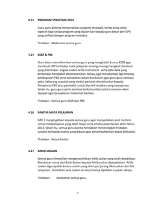 4.13

PROGRAM STRATEGIK 2014
Guru-guru diminta menyerahkan program strategik, kertas kerja serta
laporan bagi setiap program yang dijalan kan kepada guru besar dan GPK
yang terlibat dengan program tersebut.
Tindakan : Makluman semua guru.

4.14

KSSR & PBS
Guru besar memaklumkan semua guru yang menghadiri kursus KSSR agar
membuat LDP terhadap mata pelajaran masing-masing mengikut standard
yang ditentukan. Segala eviden serta instrument serta data-data yang
berkenaan hendaklah dikemaskinikan. Beliau juga menekankan lagi tentang
pelaksanaan PBS serta perubahan dalam kurikulum agar guru-guru sentiasa
peka. Sebarang masalah yang timbul perlulah dimaklumkan kepada
Penyelaras PBS atau pentadbir untuk diambil tindakan yang sewajarnya.
Selain itu, guru-guru perlu sentiasa berkomunikasi antara sesama rakan
sejawat agar penyebaran maklumat berlaku.
Tindakan : Semua guru KSSR dan PBS

4.16

PANITIA MATA PELAJARAN
GPK 1 mengingatkan kepada semua guru agar menyediakan post mortem
untuk matapelajaran yang telah diajar serta analisa peperiksaan akhir tahun
2013. Selain itu, semua guru panitia hendaklah menerangkan tindakan
susulan terhadap analisa yang dibuat agar penambahbaikan dapat dilakukan.
Tindakan : Ketua Panitia

4.17

ARKIB SOALAN
Semua guru hendaklah mengemaskinikan arkib soalan yang telah disediakan.
Penukaran nama dari Bank Soalan kepada Arkib soalan diperjelaskan. Arkib
soalan digunapakai kerana soalan yang disimpan jarang dikeluarkan dari fail
simpanan. Tambahan pula soalan tersebut hanya dijadikan rujukan sahaja.
Tindakan :

Makluman semua guru.

7

 