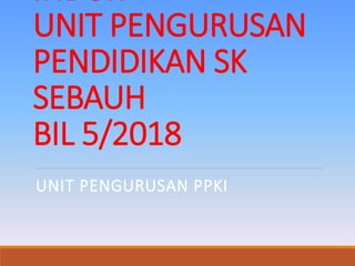 UNIT PENGURUSAN
PENDIDIKAN SK
SEBAUH
BIL 5/2018
UNIT PENGURUSAN PPKI
 