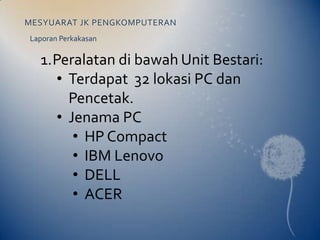 MESYUARAT JK PENGKOMPUTERAN
Laporan Perkakasan

  1.Peralatan di bawah Unit Bestari:
    • Terdapat 32 lokasi PC dan
      Pencetak.
    • Jenama PC
       • HP Compact
       • IBM Lenovo
       • DELL
       • ACER
 