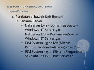 MESYUARAT JK PENGKOMPUTERAN
Laporan Perkakasan

  1. Peralatan di bawah Unit Bestari:
      • Jenama Server
         • NetServer LH3 – Domain aee6050 –
           Windows NT Server 4.0
         • NetServer LC3 – Domain aee6050 –
           Windows NT Server 4.0
         • IBM System x3500 M2 (Sistem
           Pengurusan Pembelajaran) - CentOS
         • IBM System x3500 (Sistem Pengurusan
           Sekolah) - SUSE Linux Server 10
 