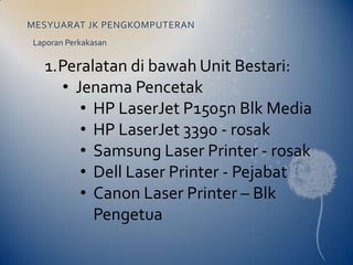 MESYUARAT JK PENGKOMPUTERAN
Laporan Perkakasan

  1.Peralatan di bawah Unit Bestari:
    • Jenama Pencetak
       • HP LaserJet P1505n Blk Media
       • HP LaserJet 3390 - rosak
       • Samsung Laser Printer - rosak
       • Dell Laser Printer - Pejabat
       • Canon Laser Printer – Blk
         Pengetua
 