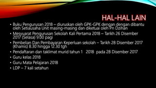 HAL-HAL LAIN
• Buku Pengurusan 2018 – diuruskan oleh GPK-GPK dengan dengan dibantu
oleh Setiausaha Unit masing-masing dan diketuai oleh Pn Dzihan
• Mesyuarat Pengurusan Sekolah Kali Pertama 2018 – Tarikh 26 Disember
2017 (Selasa) 9.00 pagi
• Pembelian Dan Pembayaran Keperluan sekolah – Tarikh 28 Disember 2017
(Khamis) 8.30 hingga 12.30 tgh
• Pendaftaran dan taklimat murid tahun 1 2018 pada 28 Disember 2017
• Guru kelas 2018
• Guru Mata Pelajaran 2018
• LDP – 7 kali setahun
 