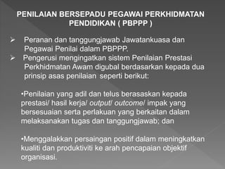 PENILAIAN BERSEPADU PEGAWAI PERKHIDMATAN
PENDIDIKAN ( PBPPP )
 Peranan dan tanggungjawab Jawatankuasa dan
Pegawai Penilai dalam PBPPP.
 Pengerusi mengingatkan sistem Penilaian Prestasi
Perkhidmatan Awam digubal berdasarkan kepada dua
prinsip asas penilaian seperti berikut:
•Penilaian yang adil dan telus berasaskan kepada
prestasi/ hasil kerja/ output/ outcome/ impak yang
bersesuaian serta perlakuan yang berkaitan dalam
melaksanakan tugas dan tanggungjawab; dan
•Menggalakkan persaingan positif dalam meningkatkan
kualiti dan produktiviti ke arah pencapaian objektif
organisasi.
 