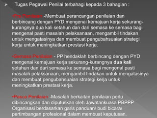  Tugas Pegawai Penilai terbahagi kepada 3 bahagian :
•Pra Penilaian -Membuat perancangan penilaian dan
berbincang dengan PYD mengenai kemajuan kerja sekurang-
kurangnya dua kali setahun dan dari semasa ke semasa bagi
mengenal pasti masalah pelaksanaan, mengambil tindakan
untuk mengatasinya dan membuat pengubahsuaian strategi
kerja untuk meningkatkan prestasi kerja.
•Semasa Penilaian - PP hendaklah berbincang dengan PYD
mengenai kemajuan kerja sekurang-kurangnya dua kali
setahun dan dari semasa ke semasa bagi mengenal pasti
masalah pelaksanaan, mengambil tindakan untuk mengatasinya
dan membuat pengubahsuaian strategi kerja untuk
meningkatkan prestasi kerja.
•Pasca Penilaian -Masalah berkaitan penilaian perlu
dibincangkan dan diputuskan oleh Jawatankuasa PBPPP
Organisasi berdasarkan garis panduan/ budi bicara/
pertimbangan profesional dalam membuat keputusan.
 
