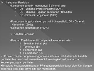  Instrumen Penilaian
•Komponen generik mempunyai 3 dimensi iaitu
• D1 – Dimensi Profesionalisme (20%),
• D2 – Dimensi Tugasan Tambahan (10%) dan
• D3 - Dimensi Penglibatan (10%)
•Komponen fungsional mempunyai 1 dimensi iaitu D4 - Dimensi
Kemahiran (60%)
•Komponen keberhasilan (100%)
 Kaedah Penilaian
•Kaedah Penilaian terdiri daripada 4 komponen iaitu:
# Semakan bahan (A)
# Temu bual (B)
# Pencerapan (C)
# Pemerhatian (D)
• PP boleh menilai dengan menggunakan satu atau lebih daripada kaedah
penilaian berdasarkan kesesuaian untuk meningkatkan kesahan dan
kebolehpercayaan penilaian
•Terpulang kepada pertimbangan PP supaya penilaian dapat diberikan dengan
seberapa tepat agar ianya adil dan munasabah.
 