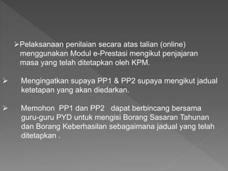 Pelaksanaan penilaian secara atas talian (online)
menggunakan Modul e-Prestasi mengikut penjajaran
masa yang telah ditetapkan oleh KPM.
 Mengingatkan supaya PP1 & PP2 supaya mengikut jadual
ketetapan yang akan diedarkan.
 Memohon PP1 dan PP2 dapat berbincang bersama
guru-guru PYD untuk mengisi Borang Sasaran Tahunan
dan Borang Keberhasilan sebagaimana jadual yang telah
ditetapkan .
 