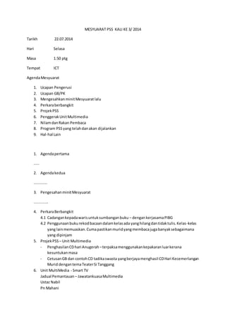 MESYUARAT PSS KALI KE 3/ 2014 
Tarikh 22.07.2014 
Hari Selasa 
Masa 1.50 ptg 
Tempat ICT 
Agenda Mesyuarat 
1. Ucapan Pengerusi 
2. Ucapan GB/PK 
3. Mengesahkan minit Mesyuarat lalu 
4. Perkara berbangkit 
5. Projek PSS 
6. Penggerak Unit Multimedia 
7. Nilam dan Rakan Pembaca 
8. Program PSS yang telah dan akan dijalankan 
9. Hal-hal Lain 
1. Agenda pertama 
..... 
2. Agenda kedua 
............ 
3. Pengesahan minit Mesyuarat 
............. 
4. Perkara Berbangkit 
4.1 Cadangan kepada waris untuk sumbangan buku – dengan kerjasama PIBG 
4.2 Penggunaan buku rekod bacaan dalam kelas ada yang hilang dan tidak tulis. Kelas-kelas 
yang lain memuaskan. Cuma pastikan murid yang membaca juga banyak sebagaimana 
yang dipinjam 
5. Projek PSS – Unit Multimedia 
- Penghasilan CD hari Anugerah – terpaksa menggunakan kepakaran luar kerana 
kesuntukan masa 
- Cetusan GB dan contoh CD tadika swasta yang berjaya menghasil CD Hari Kecemerlangan 
Murid dengan tema Teater Si Tanggang 
6. Unit MultiMedia - Smart TV 
Jadual Pemantauan – Jawatankuasa Multimedia 
Ustaz Nabil 
Pn Mahani 
 