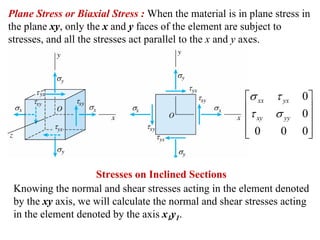 Plane Stress or Biaxial Stress : When the material is in plane stress in
the plane xy, only the x and y faces of the element are subject to
stresses, and all the stresses act parallel to the x and y axes.




                                                        ⎡σ xx τ yx    0⎤
                                                        ⎢τ    σ yy    0⎥
                                                        ⎢  xy          ⎥
                                                        ⎢ 0
                                                        ⎣      0      0⎥
                                                                       ⎦


                    Stresses on Inclined Sections
 Knowing the normal and shear stresses acting in the element denoted
 by the xy axis, we will calculate the normal and shear stresses acting
 in the element denoted by the axis x1y1.
 
