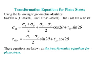 Transformation Equations for Plane Stress
Using the following trigonometric identities:
Cos2θ = ½ (1+ cos 2θ) Sin2θ = ½ (1- cos 2θ)     Sin θ cos θ = ½ sin 2θ

              σ x +σ y         σ x −σ y
     σ x1 =                +              cos 2θ + τ xy sin 2θ
                   2              2
                   σ x −σ y
     τ x1 y1 = −               sin 2θ + τ xy cos 2θ
                       2
These equations are known as the transformation equations for
plane stress.
 
