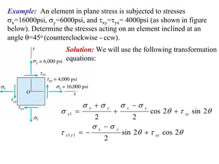 Example: An element in plane stress is subjected to stresses
σx=16000psi, σy=6000psi, and τxy=τyx= 4000psi (as shown in figure
below). Determine the stresses acting on an element inclined at an
angle θ=45o (counterclockwise - ccw).
                   Solution: We will use the following transformation
                   equations:




                          σx +σ              σ x −σ
                 σ x1 =                 +                 cos 2θ + τ xy sin 2θ
                                    y                 y

                                2               2
                                σ x −σ
                 τ x1 y 1 = −                sin 2θ + τ xy cos 2θ
                                         y

                                    2
 