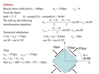 Solution
Biaxial stress weld joint σx = 600psi            σy = -250psi      τxy = 0
From the figure
tanθ = 3 / 5      θ = arctan(3/5) = arctan(0.6) = 30.96o
We will use the following                    σ x +σ y σ x −σ y
                                    σ x1 =             +          cos 2θ + τ xy sin 2θ
transformation equations:                        2           2
                                                σ x −σ y
                                    τ x1 y1 = −          sin 2θ + τ xy cos 2θ
Numerical substitution                              2
½ (σx + σy) = 175psi                 ½ (σx - σy) = 425psi        τxy = 0psi
sin 2θ = sin 61.92o                  cos 2θ = cos 61.92o
                                                           y
                                                25psi        -375psi    375psi
Then
σx1 = 375psi τx1y1 = - 375psi                                                Θ=
σx1 + σy1 = σx + σy                                                          30.96o
then σy1 = 600 + (- 250) – 375 = -25psi                                           x
 