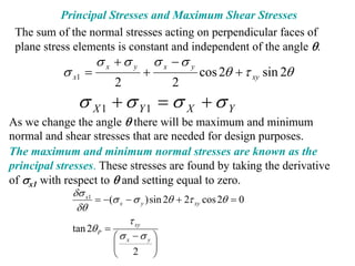 Principal Stresses and Maximum Shear Stresses
 The sum of the normal stresses acting on perpendicular faces of
 plane stress elements is constant and independent of the angle θ.
                    σ x +σ y         σ x −σ y
           σ x1 =                +              cos 2θ + τ xy sin 2θ
                        2                2
              σ X 1 + σ Y1 = σ X + σ Y
As we change the angle θ there will be maximum and minimum
normal and shear stresses that are needed for design purposes.
The maximum and minimum normal stresses are known as the
principal stresses. These stresses are found by taking the derivative
of σx1 with respect to θ and setting equal to zero.
             δσ x1
                   = −(σ x − σ y ) sin 2θ + 2τ xy cos 2θ = 0
              δθ
                            τ xy
             tan 2θ P =
                        ⎛σx −σ y ⎞
                        ⎜
                        ⎜            ⎟
                                     ⎟
                        ⎝    2       ⎠
 